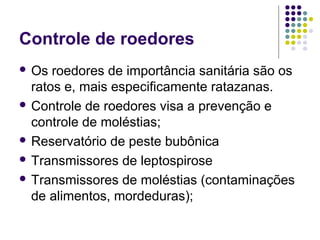 Controle de roedores
 Os roedores de importância sanitária são os
ratos e, mais especificamente ratazanas.
 Controle de roedores visa a prevenção e
controle de moléstias;
 Reservatório de peste bubônica
 Transmissores de leptospirose
 Transmissores de moléstias (contaminações
de alimentos, mordeduras);
 