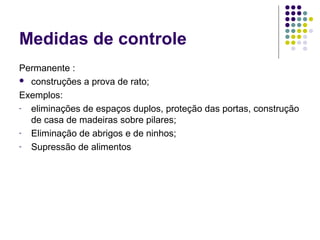 Medidas de controle
Permanente :
 construções a prova de rato;
Exemplos:
- eliminações de espaços duplos, proteção das portas, construção
de casa de madeiras sobre pilares;
- Eliminação de abrigos e de ninhos;
- Supressão de alimentos
 