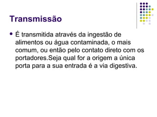 Transmissão
 É transmitida através da ingestão de
alimentos ou água contaminada, o mais
comum, ou então pelo contato direto com os
portadores.Seja qual for a origem a única
porta para a sua entrada é a via digestiva.
 