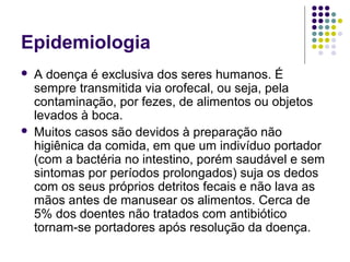 Epidemiologia
 A doença é exclusiva dos seres humanos. É
sempre transmitida via orofecal, ou seja, pela
contaminação, por fezes, de alimentos ou objetos
levados à boca.
 Muitos casos são devidos à preparação não
higiênica da comida, em que um indivíduo portador
(com a bactéria no intestino, porém saudável e sem
sintomas por períodos prolongados) suja os dedos
com os seus próprios detritos fecais e não lava as
mãos antes de manusear os alimentos. Cerca de
5% dos doentes não tratados com antibiótico
tornam-se portadores após resolução da doença.
 