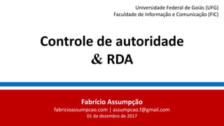 Controle de autoridade
& RDA
Fabrício Assumpção
fabricioassumpcao.com | assumpcao.f@gmail.com
01 de dezembro de 2017
Universidade Federal de Goiás (UFG)
Faculdade de Informação e Comunicação (FIC)
 