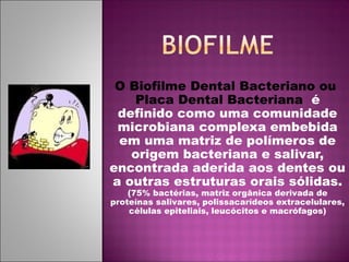O Biofilme Dental Bacteriano ou
Placa Dental Bacteriana é
definido como uma comunidade
microbiana complexa embebida
em uma matriz de polímeros de
origem bacteriana e salivar,
encontrada aderida aos dentes ou
a outras estruturas orais sólidas.
(75% bactérias, matriz orgânica derivada de
proteínas salivares, polissacarídeos extracelulares,
células epiteliais, leucócitos e macrófagos)
 