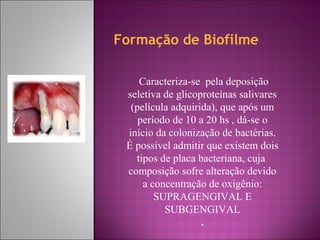 Formação de Biofilme
Caracteriza-se pela deposição
seletiva de glicoproteínas salivares
(película adquirida), que após um
período de 10 a 20 hs , dá-se o
início da colonização de bactérias.
É possível admitir que existem dois
tipos de placa bacteriana, cuja
composição sofre alteração devido
a concentração de oxigênio:
SUPRAGENGIVAL E
SUBGENGIVAL
.
 