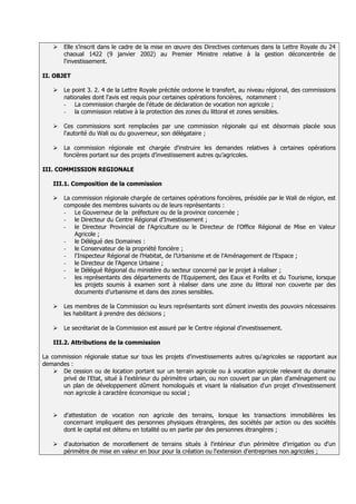    Elle s’inscrit dans le cadre de la mise en œuvre des Directives contenues dans la Lettre Royale du 24
       chaoual 1422 (9 janvier 2002) au Premier Ministre relative à la gestion déconcentrée de
       l'investissement.

II. OBJET

      Le point 3. 2. 4 de la Lettre Royale précitée ordonne le transfert, au niveau régional, des commissions
       nationales dont l'avis est requis pour certaines opérations foncières, notamment :
       - La commission chargée de l'étude de déclaration de vocation non agricole ;
       - la commission relative à la protection des zones du littoral et zones sensibles.

      Ces commissions sont remplacées par une commission régionale qui est désormais placée sous
       l'autorité du Wali ou du gouverneur, son délégataire ;

      La commission régionale est chargée d'instruire les demandes relatives à certaines opérations
       foncières portant sur des projets d’investissement autres qu’agricoles.

III. COMMISSION REGIONALE

   III.1. Composition de la commission

      La commission régionale chargée de certaines opérations foncières, présidée par le Wali de région, est
       composée des membres suivants ou de leurs représentants :
       - Le Gouverneur de la préfecture ou de la province concernée ;
       - le Directeur du Centre Régional d'Investissement ;
       - le Directeur Provincial de l'Agriculture ou le Directeur de l'Office Régional de Mise en Valeur
           Agricole ;
       - le Délégué des Domaines :
       - le Conservateur de la propriété foncière ;
       - l'Inspecteur Régional de l’Habitat, de l’Urbanisme et de l'Aménagement de l’Espace ;
       - le Directeur de l'Agence Urbaine ;
       - le Délégué Régional du ministère du secteur concerné par le projet à réaliser ;
       - les représentants des départements de l'Equipement, des Eaux et Forêts et du Tourisme, lorsque
           les projets soumis à examen sont à réaliser dans une zone du littoral non couverte par des
           documents d’urbanisme et dans des zones sensibles.

      Les membres de la Commission ou leurs représentants sont dûment investis des pouvoirs nécessaires
       les habilitant à prendre des décisions ;

      Le secrétariat de la Commission est assuré par le Centre régional d'investissement.

   III.2. Attributions de la commission

La commission régionale statue sur tous les projets d'investissements autres qu'agricoles se rapportant aux
demandes :
     De cession ou de location portant sur un terrain agricole ou à vocation agricole relevant du domaine
      privé de l'Etat, situé à l'extérieur du périmètre urbain, ou non couvert par un plan d'aménagement ou
      un plan de développement dûment homologués et visant la réalisation d'un projet d'investissement
      non agricole à caractère économique ou social ;


      d'attestation de vocation non agricole des terrains, lorsque les transactions immobilières les
       concernant impliquent des personnes physiques étrangères, des sociétés par action ou des sociétés
       dont le capital est détenu en totalité ou en partie par des personnes étrangères ;

      d'autorisation de morcellement de terrains situés à l'intérieur d'un périmètre d'irrigation ou d'un
       périmètre de mise en valeur en bour pour la création ou l'extension d'entreprises non agricoles ;
 