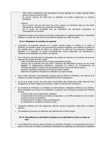 1972) relatif à l'attribution à des agriculteurs de terres agricoles ou à vocation agricole faisant
            partie du domaine privé de l'Etat ;
        o   les terrains réservés par l'Etat pour la réalisation de projets, programmes ou missions
            spécifiques.

    -     s'assurer :
        o   Que le terrain n'est pas situé dans des zones, secteurs ou périmètres régis par des textes
            restreignant ou interdisant les transactions immobilières ;
        o   que le projet est compatible avec les orientations des documents d'urbanisme et
            d'aménagement du territoire.

   l'opération de vente ou de location est autorisée conformément au règlement général de comptabilité
    publique et compte tenu des pouvoirs nouvellement délégués aux Walis de régions.

        IV.2.2. Attestation de vocation non agricole

   L'acquisition de propriétés agricoles ou à vocation agricole situées, en totalité ou en partie, à
    l'extérieur du périmètre urbain, par des personnes physiques étrangères, des sociétés par actions ou
    des sociétés dont le capital est détenu en totalité ou en partie par des personnes étrangères,
    destinées à la réalisation de projets d'investissements autres qu'agricoles, est subordonnée à
    l'obtention d'une attestation de vocation non agricole ;

   Pour l'instruction des demandes (2) d'attestation de vocation non agricole, la commission est tenue de
    respecter les principes de base ci-après :
    - veiller à la préservation des terrains à hautes potentialités agricoles ;
    - s'assurer que la propriété n'est pas située à l'intérieur des délimitations prévues par des textes
        législatifs et réglementaires spécifiques, notamment les secteurs de remembrement, les
        périmètres d'irrigation et qu'elle n'est pas attribuée dans le cadre de la réforme agraire ;
    - apprécier l'importance économique et sociale du projet à réaliser ;
    - déterminer la superficie nécessaire à la réalisation du projet envisagé.

   Suite à cette instruction, une attestation provisoire peut est délivrée à l'intéressé, sous réserve de la
    réalisation du projet envisagé dans le délai déterminé dans l'engagement ;

   Au cas où le projet ne peut, pour des raisons imprévisibles, être réalisé dans le délai déterminé dans
    l'engagement, le Wali de région peut proroger ce délai sur demande de l'investisseur ;

   Sur demande de l’intéressé ou à l'initiative de l'administration, l'attestation définitive lui est délivrée,
    après constatation sur les lieux de la réalisation du projet par une commission composée des membres
    suivants :
    - L'autorité locale ou son représentant, président ;
    - le représentant de la direction provinciale de l'agriculture ou de l'Office régional de mise en valeur
        agricole qui assure le secrétariat ;
    - le représentant du ministère chargé de l'équipement ;
    - le représentant du ministère de tutelle du projet.

   L'attestation définitive peut être, également, délivrée, lorsque la propriété a déjà perdu sa vocation
    agricole ;
   Les attestations provisoires ou définitives sont délivrées par le Wali de région.


        IV.2.3. Morcellement en périmètre d'irrigation ou en périmètre de mise en valeur en
                bour

   Le morcellement de terrains situés à l’intérieur du périmètre d’irrigation ou des périmètres de mise en
    valeur en bour pour la création ou l'extension d'entreprises non agricoles, est subordonné à l’obtention
 