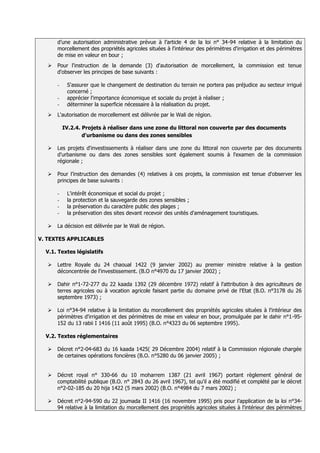 d’une autorisation administrative prévue à l’article 4 de la loi n° 34-94 relative à la limitation du
       morcellement des propriétés agricoles situées à l'intérieur des périmètres d'irrigation et des périmètres
       de mise en valeur en bour ;
      Pour l'instruction de la demande (3) d'autorisation de morcellement, la commission est tenue
       d'observer les principes de base suivants :

       -    S'assurer que le changement de destination du terrain ne portera pas préjudice au secteur irrigué
            concerné ;
       -    apprécier l'importance économique et sociale du projet à réaliser ;
       -    déterminer la superficie nécessaire à la réalisation du projet.
      L'autorisation de morcellement est délivrée par le Wali de région.

           IV.2.4. Projets à réaliser dans une zone du littoral non couverte par des documents
                   d'urbanisme ou dans des zones sensibles

      Les projets d'investissements à réaliser dans une zone du littoral non couverte par des documents
       d'urbanisme ou dans des zones sensibles sont également soumis à l'examen de la commission
       régionale ;

      Pour l’instruction des demandes (4) relatives à ces projets, la commission est tenue d'observer les
       principes de base suivants :

       -    L'intérêt économique et social du projet ;
       -    la protection et la sauvegarde des zones sensibles ;
       -    la préservation du caractère public des plages ;
       -    la préservation des sites devant recevoir des unités d'aménagement touristiques.

      La décision est délivrée par le Wali de région.

V. TEXTES APPLICABLES

  V.1. Textes législatifs

      Lettre Royale du 24 chaoual 1422 (9 janvier 2002) au premier ministre relative à la gestion
       déconcentrée de l'investissement. (B.O n°4970 du 17 janvier 2002) ;

      Dahir n°1-72-277 du 22 kaada 1392 (29 décembre 1972) relatif à l'attribution à des agriculteurs de
       terres agricoles ou à vocation agricole faisant partie du domaine privé de l'Etat (B.O. n°3178 du 26
       septembre 1973) ;

      Loi n°34-94 relative à la limitation du morcellement des propriétés agricoles situées à l'intérieur des
       périmètres d'irrigation et des périmètres de mise en valeur en bour, promulguée par le dahir n°1-95-
       152 du 13 rabii I 1416 (11 août 1995) (B.O. n°4323 du 06 septembre 1995).

  V.2. Textes réglementaires

      Décret n°2-04-683 du 16 kaada 1425( 29 Décembre 2004) relatif à la Commission régionale chargée
       de certaines opérations foncières (B.O. n°5280 du 06 janvier 2005) ;


      Décret royal n° 330-66 du 10 moharrem 1387 (21 avril 1967) portant règlement général de
       comptabilité publique (B.O. n° 2843 du 26 avril 1967), tel qu'il a été modifié et complété par le décret
       n°2-02-185 du 20 hija 1422 (5 mars 2002) (B.O. n°4984 du 7 mars 2002) ;

      Décret n°2-94-590 du 22 joumada II 1416 (16 novembre 1995) pris pour l’application de la loi n°34-
       94 relative à la limitation du morcellement des propriétés agricoles situées à l'intérieur des périmètres
 