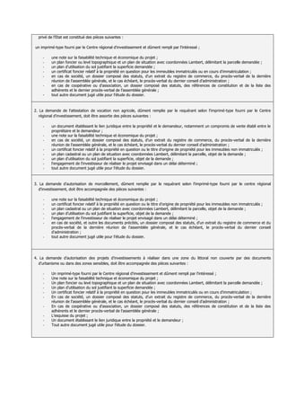 privé de l'Etat est constitué des pièces suivantes :

un imprimé-type fourni par le Centre régional d'investissement et dûment rempli par l'intéressé ;

    -    une note sur la faisabilité technique et économique du projet ;
    -    un plan foncier ou levé topographique et un plan de situation avec coordonnées Lambert, délimitant la parcelle demandée ;
    -    un plan d'utilisation du sol justifiant la superficie demandée ;
    -    un certificat foncier relatif à la propriété en question pour les immeubles immatriculés ou en cours d'immatriculation ;
    -    en cas de société, un dossier composé des statuts, d'un extrait du registre de commerce, du procès-verbal de la dernière
         réunion de l'assemblée générale, et le cas échéant, le procès-verbal du dernier conseil d'administration ;
    -    en cas de coopérative ou d'association, un dossier composé des statuts, des références de constitution et de la liste des
         adhérents et le dernier procès-verbal de l'assemblée générale ;
    -    tout autre document jugé utile pour l'étude du dossier.



2. La demande de l'attestation de vocation non agricole, dûment remplie par le requérant selon l'imprimé-type fourni par le Centre
   régional d'investissement, doit être assortie des pièces suivantes :

    -    un document établissant le lien juridique entre la propriété et le demandeur, notamment un compromis de vente établi entre le
         propriétaire et le demandeur ;
    -    une note sur la faisabilité technique et économique du projet ;
    -    en cas de société, un dossier composé des statuts, d'un extrait du registre de commerce, du procès-verbal de la dernière
         réunion de l'assemblée générale, et le cas échéant, le procès-verbal du dernier conseil d'administration ;
    -    un certificat foncier relatif à la propriété en question ou le titre d'origine de propriété pour les immeubles non immatriculés ;
    -    un plan cadastral ou un plan de situation avec coordonnées Lambert, délimitant la parcelle, objet de la demande ;
    -    un plan d'utilisation du sol justifiant la superficie, objet de la demande ;
    -    l'engagement de l'investisseur de réaliser le projet envisagé dans un délai déterminé ;
    -    tout autre document jugé utile pour l'étude du dossier.



3. La demande d'autorisation de morcellement, dûment remplie par le requérant selon l'imprimé-type fourni par le centre régional
  d'investissement, doit être accompagnée des pièces suivantes :

    -    une note sur la faisabilité technique et économique du projet ;
    -    un certificat foncier relatif à la propriété en question ou le titre d'origine de propriété pour les immeubles non immatriculés ;
    -    un plan cadastral ou un plan de situation avec coordonnées Lambert, délimitant la parcelle, objet de la demande ;
    -    un plan d'utilisation du sol justifiant la superficie, objet de la demande ;
    -    l'engagement de l'investisseur de réaliser le projet envisagé dans un délai déterminé ;
    -    en cas de société, et outre les documents précités, un dossier composé des statuts, d'un extrait du registre de commerce et du
         procès-verbal de la dernière réunion de l'assemblée générale, et le cas échéant, le procès-verbal du dernier conseil
         d'administration ;
    -    tout autre document jugé utile pour l'étude du dossier.




4. La demande d'autorisation des projets d'investissements à réaliser dans une zone du littoral non couverte par des documents
  d'urbanisme ou dans des zones sensibles, doit être accompagnée des pièces suivantes :

    -    Un imprimé-type fourni par le Centre régional d'investissement et dûment rempli par l'intéressé ;
    -    Une note sur la faisabilité technique et économique du projet ;
    -    Un plan foncier ou levé topographique et un plan de situation avec coordonnées Lambert, délimitant la parcelle demandée ;
    -    Un plan d'utilisation du sol justifiant la superficie demandée ;
    -    Un certificat foncier relatif à la propriété en question pour les immeubles immatriculés ou en cours d'immatriculation ;
    -    En cas de société, un dossier composé des statuts, d'un extrait du registre de commerce, du procès-verbal de la dernière
         réunion de l'assemblée générale, et le cas échéant, le procès-verbal du dernier conseil d'administration ;
    -    En cas de coopérative ou d'association, un dossier composé des statuts, des références de constitution et de la liste des
         adhérents et le dernier procès-verbal de l'assemblée générale ;
    -    L’esquisse du projet ;
    -    Un document établissant le lien juridique entre la propriété et le demandeur ;
    -    Tout autre document jugé utile pour l'étude du dossier.
 