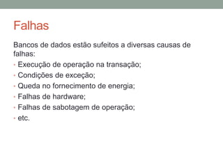 Falhas
Bancos de dados estão sufeitos a diversas causas de
falhas:
• Execução de operação na transação;
• Condições de exceção;
• Queda no fornecimento de energia;
• Falhas de hardware;
• Falhas de sabotagem de operação;
• etc.
 
