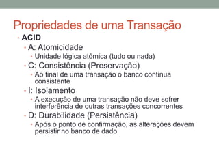 Propriedades de uma Transação
• ACID
• A: Atomicidade
• Unidade lógica atômica (tudo ou nada)
• C: Consistência (Preservação)
• Ao final de uma transação o banco continua
consistente
• I: Isolamento
• A execução de uma transação não deve sofrer
interferência de outras transações concorrentes
• D: Durabilidade (Persistência)
• Após o ponto de confirmação, as alterações devem
persistir no banco de dado
 