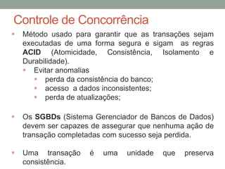 Controle de Concorrência
 Método usado para garantir que as transações sejam
executadas de uma forma segura e sigam as regras
ACID (Atomicidade, Consistência, Isolamento e
Durabilidade).
 Evitar anomalias
 perda da consistência do banco;
 acesso a dados inconsistentes;
 perda de atualizações;
 Os SGBDs (Sistema Gerenciador de Bancos de Dados)
devem ser capazes de assegurar que nenhuma ação de
transação completadas com sucesso seja perdida.
 Uma transação é uma unidade que preserva
consistência.
 