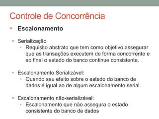 Controle de Concorrência
 Escalonamento
 Serialização
• Requisito abstrato que tem como objetivo assegurar
que as transações executem de forma concorrente e
ao final o estado do banco continue consistente.
 Escalonamento Serializável:
• Quando seu efeito sobre o estado do banco de
dados é igual ao de algum escalonamento serial.
 Escalonamento não-serializável:
• Escalonamento que não assegura o estado
consistente do banco de dados
 