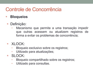 Controle de Concorrência
 Bloqueios
 Definição:
• Mecanismo que permite a uma transação impedir
que outras acessem ou atualizem registros de
forma a evitar os problemas de concorrência;
 XLOCK:
• Bloqueio exclusivo sobre os registros;
• Utilizado para atualizações;
 SLOCK:
• Bloqueio compartilhado sobre os registros;
• Utilizado para consultas.
 