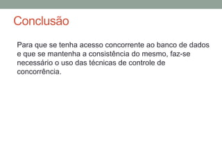 Conclusão
Para que se tenha acesso concorrente ao banco de dados
e que se mantenha a consistência do mesmo, faz-se
necessário o uso das técnicas de controle de
concorrência.
 
