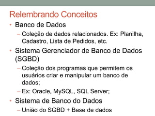 Relembrando Conceitos
• Banco de Dados
– Coleção de dados relacionados. Ex: Planilha,
Cadastro, Lista de Pedidos, etc.
• Sistema Gerenciador de Banco de Dados
(SGBD)
– Coleção dos programas que permitem os
usuários criar e manipular um banco de
dados;
– Ex: Oracle, MySQL, SQL Server;
• Sistema de Banco do Dados
– União do SGBD + Base de dados
 