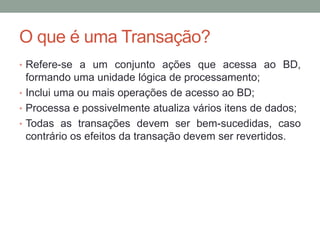 O que é uma Transação?
• Refere-se a um conjunto ações que acessa ao BD,
formando uma unidade lógica de processamento;
• Inclui uma ou mais operações de acesso ao BD;
• Processa e possivelmente atualiza vários itens de dados;
• Todas as transações devem ser bem-sucedidas, caso
contrário os efeitos da transação devem ser revertidos.
 