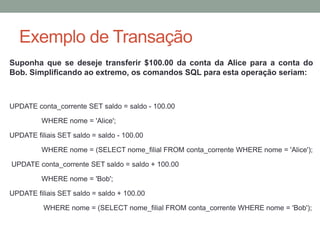 Exemplo de Transação
Suponha que se deseje transferir $100.00 da conta da Alice para a conta do
Bob. Simplificando ao extremo, os comandos SQL para esta operação seriam:
UPDATE conta_corrente SET saldo = saldo - 100.00
WHERE nome = 'Alice';
UPDATE filiais SET saldo = saldo - 100.00
WHERE nome = (SELECT nome_filial FROM conta_corrente WHERE nome = 'Alice');
UPDATE conta_corrente SET saldo = saldo + 100.00
WHERE nome = 'Bob';
UPDATE filiais SET saldo = saldo + 100.00
WHERE nome = (SELECT nome_filial FROM conta_corrente WHERE nome = 'Bob');
 
