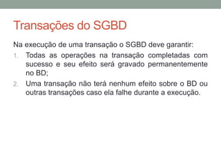 Transações do SGBD
Na execução de uma transação o SGBD deve garantir:
1. Todas as operações na transação completadas com
sucesso e seu efeito será gravado permanentemente
no BD;
2. Uma transação não terá nenhum efeito sobre o BD ou
outras transações caso ela falhe durante a execução.
 