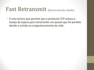 Fast Retransmit (Retransmissão rápida)
• É uma tecnica que permite que o protocolo TCP reduza o
  tempo de espera para retransmitir um pacote que foi perdido
  devido a colisão ou congestionamento da rede.
 