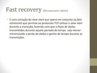 Fast recovery (Recuperação rápida)
• É uma variação do slow start que opera em conjunto ao fast
  retransmit que permite ao protocolo TCP utilizar o slow start
  durante a transição, fazendo com que o fluxo de dados
  transmitidos durante aquele período de tempo seja menor
  minimizando a perda de dados e ganho de tempo durante as
  transmições.
 