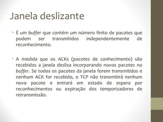 Janela deslizante
• É um buffer que contém um número finito de pacotes que
  podem     ser   transmitidos independentemente      de
  reconhecimento.

• A medida que os ACKs (pacotes de conhecimento) são
  recebidos a janela desliza incorporando novos pacotes no
  buffer. Se todos os pacotes da janela forem transmitidos e
  nenhum ACK for recebido, o TCP não transmitirá nenhum
  novo pacote e entrará em estado de espera por
  reconhecimentos ou expiração dos temporizadores de
  retransmissão.
 