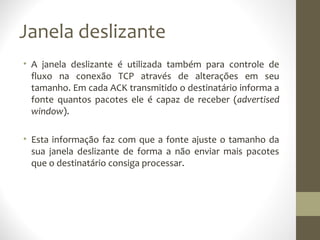 Janela deslizante
• A janela deslizante é utilizada também para controle de
  fluxo na conexão TCP através de alterações em seu
  tamanho. Em cada ACK transmitido o destinatário informa a
  fonte quantos pacotes ele é capaz de receber (advertised
  window).

• Esta informação faz com que a fonte ajuste o tamanho da
  sua janela deslizante de forma a não enviar mais pacotes
  que o destinatário consiga processar.
 