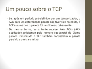 Um pouco sobre o TCP
• Se, após um período pré-definido por um temporizador, o
  ACK para um determinado pacote não tiver sido recebido, o
  TCP assume que o pacote foi perdido e o retransmite.
• Da mesma forma, se a fonte receber três ACKs (ACK
  duplicado) solicitando pelo número seqüencial do último
  pacote transmitido o TCP também considerará o pacote
  perdido e o retransmitirá.
 