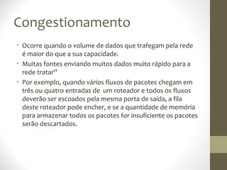 Congestionamento
• Ocorre quando o volume de dados que trafegam pela rede
  é maior do que a sua capacidade.
• Muitas fontes enviando muitos dados muito rápido para a
  rede tratar”
• Por exemplo, quando vários fluxos de pacotes chegam em
  três ou quatro entradas de um roteador e todos os fluxos
  deverão ser escoados pela mesma porta de saída, a fila
  deste roteador pode encher, e se a quantidade de memória
  para armazenar todos os pacotes for insuficiente os pacotes
  serão descartados.
 