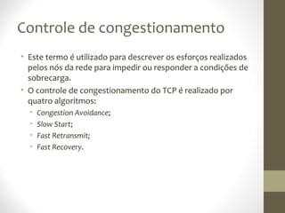 Controle de congestionamento
• Este termo é utilizado para descrever os esforços realizados
  pelos nós da rede para impedir ou responder a condições de
  sobrecarga.
• O controle de congestionamento do TCP é realizado por
  quatro algoritmos:
  •   Congestion Avoidance;
  •   Slow Start;
  •   Fast Retransmit;
  •   Fast Recovery.
 