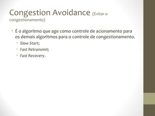 Congestion Avoidance (Evitar o
congestionamento)

• É o algoritmo que age como controle de acionamento para
  os demais algoritmos para o controle de congestionamento.
   • Slow Start;
   • Fast Retransmit;
   • Fast Recovery.
 