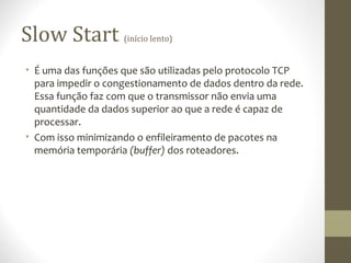 Slow Start          (início lento)


• É uma das funções que são utilizadas pelo protocolo TCP
  para impedir o congestionamento de dados dentro da rede.
  Essa função faz com que o transmissor não envia uma
  quantidade da dados superior ao que a rede é capaz de
  processar.
• Com isso minimizando o enfileiramento de pacotes na
  memória temporária (buffer) dos roteadores.
 