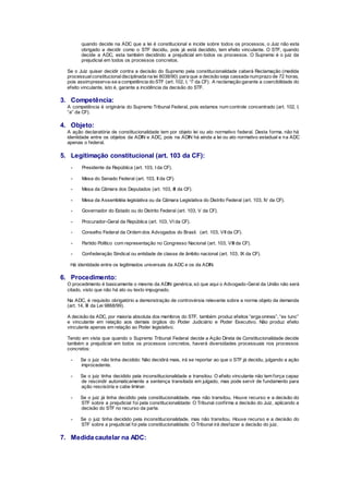 quando decide na ADC que a lei é constitucional e incide sobre todos os processos, o Juiz não esta
obrigado a decidir como o STF decidiu, pois já está decidido, tem efeito vinculante. O STF, quando
decide a ADC, esta também decidindo a prejudicial em todos os processos. O Supremo é o juiz da
prejudicial em todos os processos concretos.
Se o Juiz quiser decidir contra a decisão do Supremo pela constitucionalidade caberá Reclamação (medida
processualconstitucionaldisciplinada na lei 8038/90) para que a decisão seja cassada numprazo de 72 horas,
pois assimpreserva-se a competência do STF (art. 102, I, “l” da CF). A reclamação garante a coercibilidade do
efeito vinculante, isto é, garante a incidência da decisão do STF.
3. Competência:
A competência é originária do Supremo Tribunal Federal, pois estamos num controle concentrado (art. 102, I,
“a” da CF).
4. Objeto:
A ação declaratória de constitucionalidade tem por objeto lei ou ato normativo federal. Desta forma, não há
identidade entre os objetos da ADIN e ADC, pois na ADIN há ainda a lei ou ato normativo estadual e na ADC
apenas o federal.
5. Legitimação constitucional (art. 103 da CF):
- Presidente da República (art. 103, I da CF).
- Mesa do Senado Federal (art. 103, II da CF).
- Mesa da Câmara dos Deputados (art. 103, III da CF).
- Mesa da Assembléia legislativa ou da Câmara Legislativa do Distrito Federal (art. 103, IV da CF).
- Governador do Estado ou do Distrito Federal (art. 103, V da CF).
- Procurador-Geral da República (art. 103, VI da CF).
- Conselho Federal da Ordem dos Advogados do Brasil. (art. 103, VII da CF).
- Partido Político com representação no Congresso Nacional (art. 103, VIII da CF).
- Confederação Sindical ou entidade de classe de âmbito nacional (art. 103, IX da CF).
Há identidade entre os legitimados universais da ADC e os da ADIN.
6. Procedimento:
O procedimento é basicamente o mesmo da ADIN genérica, só que aqui o Advogado-Geral da União não será
citado, visto que não há ato ou texto impugnado.
Na ADC, é requisito obrigatório a demonstração de controvérsia relevante sobre a norma objeto da demanda
(art. 14, III da Lei 9868/99).
A decisão da ADC, por maioria absoluta dos membros do STF, também produz efeitos “erga omnes”, “ex tunc”
e vinculante em relação aos demais órgãos do Poder Judiciário e Poder Executivo. Não produz efeito
vinculante apenas em relação ao Poder legislativo.
Tendo em vista que quando o Supremo Tribunal Federal decide a Ação Direta de Constitucionalidade decide
também a prejudicial em todos os processos concretos, haverá diversidades processuais nos processos
concretos:
- Se o juiz não tinha decidido: Não decidirá mais, irá se reportar ao que o STF já decidiu, julgando a ação
improcedente.
- Se o juiz tinha decidido pela inconstitucionalidade e transitou: O efeito vinculante não tem força capaz
de rescindir automaticamente a sentença transitada em julgado, mas pode servir de fundamento para
ação rescisória e cabe liminar.
- Se o juiz já tinha decidido pela constitucionalidade, mas não transitou. Houve recurso e a decisão do
STF sobre a prejudicial foi pela constitucionalidade: O Tribunal confirma a decisão do Juiz, aplicando a
decisão do STF no recurso da parte.
- Se o juiz tinha decidido pela inconstitucionalidade, mas não transitou. Houve recurso e a decisão do
STF sobre a prejudicial foi pela constitucionalidade: O Tribunal irá desfazer a decisão do juiz.
7. Medida cautelar na ADC:
 