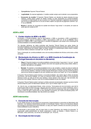 - Competência: Supremo Tribunal Federal.
- Legitimidade: Os mesmos legitimados. A medida cautelar sempre será incidental, nunca preparatória.
- Concessão da medida: “O Supremo Tribunal Federal, por decisão da maioria absoluta de seus
membros, poderá deferir pedido de medida cautelar na ação declaratória de constitucionalidade,
consistente na determinação de que os juízes e os Tribunais suspendam o julgamento dos processos
que envolvama aplicação da lei ou do ato normativo objetivo da ação até seu julgamento definitivo” (art.
21 da Lei 9868/99).
- Eficácia: A decisão de concessão da cautelar tem eficácia “erga omnes” e vinculante, em razão do
poder geral de cautela do STF.
ADIN e ADC
1. Caráter dúplice da ADIN e da ADC:
Proclamada a constitucionalidade, julga-se improcedente a ADIN ou procedente a ADC e proclamada a
inconstitucionalidade, julga-se procedente a ADIN e improcedente a ADC (art. 24 da Lei 9868/99). Pouco
importa se é ADIN ou ADC, o que é relevante é o resultado do julgamento, que sempre será a declaração da
constitucionalidade ou inconstitucionalidade.
“As decisões definitivas de mérito proferidas pelo Supremo Tribunal Federal nas ações diretas de
inconstitucionalidade e nas ações declaratórias de constitucionalidade produzirão eficácia contra todos e efeito
vinculante, relativamente aos demais órgãos do Poder Judiciário e à administração pública direta e indireta,
nas esferas federal, estadual e municipal” (art. 102, §2º da CF).
Tanto a declaração de constitucionalidade como a de inconstitucionalidade tem eficácia contra todos e efeito
vinculante.
2. Manipulação da eficácia na ADC e na ADIN (trazida da Constituição de
Portugal baseada em decisões na Alemanha):
- Regra:O Supremo declara a inconstitucionalidade, produzindo efeitos “erga omnes” e “ex tunc”, através
da maioria absoluta do Pleno. Assim, declara o ato como nulo (aquele que não produz efeitos válidos e,
portanto, não pode ser convalidado).
- Exceção: “Ao declarar a inconstitucionalidade de lei ou ato normativo, e tendo em vista as razões de
segurança jurídica ou de excepcional interesse social, poderá o Supremo Tribunal Federal, por maioria
de 2/3 de seus membros, restringir os efeitos daquela declaração ou decidir que ela só tenha eficácia a
partir de seu trânsito em julgado ou de outro momento que venha a ser fixado” (art. 27 da Lei 9868/99).
O Supremo Tribunal Federal poderá declarar a inconstitucionalidade, mas manter alguns efeitos da decisão
(reconhecer uma eficácia limitada), em razão de interesse jurídico (segurança jurídica ou de excepcional
interesse social), por meio de 2/3 dos seus membros. Assim, declara o ato como nulo, mas nem tanto, não
pronuncia a sua nulidade. Dissocia o juízo da inconstitucionalidade do juízo de nulidade.
O Supremo Tribunal Federal poderá restringir os efeitos pessoais da declaração e declarar que ela só tenha
eficácia temporal a partir de determinado momento, isto é, que os efeitos sejam “ex nunc”.
Ex: Uma lei criou, em determinado Estado, várias carreiras. Tal lei padecia de vício de iniciativa, pois não foi
proposta pelo Chefe do Poder Executivo. Algumas pessoas prestaram concurso e estão trabalhando. Após 3
anos, o Governador ajuizou uma ADIN. O STF afirmou que a lei é inconstitucional, mas que a nulidade só irá
ocorrer a partir de agora, preservando os atos daqueles funcionários, por razões de situação jurídica. STF
reconheceu a inconstitucionalidade, mas não proferiu sua nulidade.
ADIN interventiva
1. Conceito de intervenção:
É uma medida através da qual quebra-se excepcional e temporariamente a autonomia de determinado ente
federativo, nas hipóteses taxativamente previstas na Constituição Federal. Trata-se de mecanismo utilizado
para assegurar a permanência do pacto federativo, ou seja, para impedir a tentativa de secessão (princípio da
indissociabilidade do pacto federativo).
A intervenção é uma exceção, pois em regra todos os entes federativos são dotados de autonomia. “A
organização político-administrativa do Brasil compreende a União, os Estados, o Distrito Federal e os
Municípios, todos autônomos, nos termos da Constituição” (art. 18 da CF).
2. Decretação da intervenção:
 
