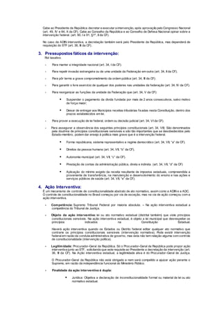 Cabe ao Presidente da República decretar e executar a intervenção, após aprovação pelo Congresso Nacional
(art. 49, IV e 84, X da CF). Cabe ao Conselho da República e ao Conselho de Defesa Nacional opinar sobre a
intervenção federal. (art. 90, I e 91, §1º, II da CF).
No caso da ADIN interventiva, a decretação também será pelo Presidente da República, mas dependerá de
requisição do STF (art. 36, III da CF).
3. Pressupostos fáticos da intervenção:
Rol taxativo.
- Para manter a integridade nacional (art. 34, I da CF).
- Para repelir invasão estrangeira ou de uma unidade da Federação em outra (art. 34, II da CF).
- Para pôr termo a grave comprometimento da ordem pública (art. 34, III da CF).
- Para garantir o livre exercício de qualquer dos poderes nas unidades da federação (art. 34, IV da CF).
- Para reorganizar as funções da unidade da Federação que (art. 34, V da CF):
 Suspender o pagamento da dívida fundada por mais de 2 anos consecutivos, salvo motivo
de força maior;
 Deixar de entregar aos Municípios receitas tributárias fixadas nesta Constituição, dentro dos
prazos estabelecidos em lei.
- Para prover a execução de lei federal, ordem ou decisão judicial (art. 34, VI da CF).
- Para assegurar a observância dos seguintes princípios constitucionais (art. 34, VII): São denominados
pela doutrina de princípios constitucionais sensíveis e são tão importantes que se desobedecidos pelo
Estado-membro, podem dar ensejo à política mais grave que é a intervenção federal.
 Forma republicana, sistema representativo e regime democrático (art. 34, VII, “a” da CF).
 Direitos da pessoa humana (art. 34, VII, “b” da CF).
 Autonomia municipal (art. 34, VII, “c” da CF).
 Prestação de contas da administração pública, direta e indireta. (art. 34, VII, “d” da CF)
 Aplicação do mínimo exigido da receita resultante de impostos estaduais, compreendida a
proveniente de transferência, na manutenção e desenvolvimento do ensino e nas ações e
serviços públicos de saúde (art. 34, VII, “e” da CF).
4. Ação Interventiva:
É um mecanismo de controle de constitucionalidade abstrato de ato normativo, assim como a ADIN e a ADC.
O controle de constitucionalidade no Brasil começou por via de exceção, mas na via de ação começou com a
ação interventiva.
- Competência: Supremo Tribunal Federal por maioria absoluta. – Na ação interventiva estadual a
competência do Tribunal de Justiça.
- Objeto da ação interventiva: lei ou ato normativo estadual (distrital também) que viole princípios
constitucionais sensíveis. Na ação interventiva estadual, é objeto a lei municipal que desrespeitar os
princípios indicados na Constituição Estadual.
Haverá ação interventiva quando os Estados ou Distrito federal editar qualquer ato normativo que
contrarie os princípios constitucionais sensíveis (intervenção normativa). Pode existir intervenção
federalem razão da conduta administrativa de governo, mas esta não tem relação alguma com controle
de constitucionalidade (intervenção política).
- Legitimidade: Procurador-Geral da República. Só o Procurador-Geral da República pode propor ação
interventiva junto ao STF, solicitando que este requisite ao Presidente a decretação da intervenção (art.
36, III da CF). Na Ação interventiva estadual, a legitimidade ativa é do Procurador-Geral de Justiça.
O Procurador-Geral da República não está obrigado e nem será compelido a ajuizar ação perante o
Supremo, em razão da independência funcional do Ministério Público.
- Finalidade da ação interventiva é dupla:
 Jurídica: Objetiva a declaração de inconstitucionalidade formal ou material de lei ou ato
normativo estadual.
 
