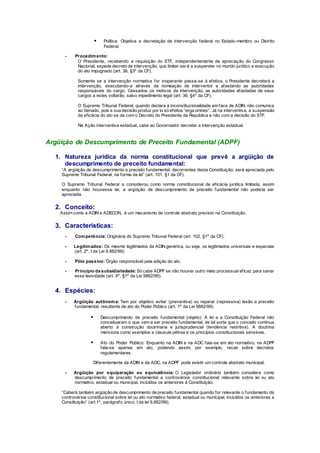  Política: Objetiva a decretação de intervenção federal no Estado-membro ou Distrito
Federal.
- Procedimento:
O Presidente, recebendo a requisição do STF, independentemente de apreciação do Congresso
Nacional, expede decreto de intervenção, que limitar-se-á a suspender no mundo jurídico a execução
do ato impugnado (art. 36, §3º da CF).
Somente se a intervenção normativa for inoperante passa-se à efetiva, o Presidente decretará a
intervenção, executando-a através da nomeação de interventor e afastando as autoridades
responsáveis do cargo. Cessados os motivos da intervenção, as autoridades afastadas de seus
cargos a estes voltarão, salvo impedimento legal (art. 36, §4º da CF).
O Supremo Tribunal Federal, quando declara a inconstitucionalidade em face de ADIN, não comunica
ao Senado, pois a sua decisão produz por si só efeitos “erga omnes”. Já na interventiva, a suspensão
da eficácia do ato se da com o Decreto do Presidente da República e não com a decisão do STF.
Na Ação interventiva estadual, cabe ao Governador decretar a intervenção estadual.
Argüição de Descumprimento de Preceito Fundamental (ADPF)
1. Natureza jurídica da norma constitucional que prevê a argüição de
descumprimento de preceito fundamental:
“A argüição de descumprimento e preceito fundamental, decorrentes desta Constituição, será apreciada pelo
Supremo Tribunal Federal, na forma da lei” (art. 101, §1 da CF).
O Supremo Tribunal Federal a considerou como norma constitucional de eficácia jurídica limitada, assim
enquanto não houvesse lei, a argüição de descumprimento de preceito fundamental não poderia ser
apreciada.
2. Conceito:
Assim como a ADIN e ADECON, é um mecanismo de controle abstrato previsto na Constituição.
3. Características:
- Competência: Originária do Supremo Tribunal Federal (art. 102, §1º da CF).
- Legitimados: Os mesmo legitimados da ADIN genérica, ou seja, os legitimados universais e especiais
(art. 2º, I da Lei 9.882/99).
- Pólo passivo: Órgão responsável pela edição do ato.
- Princípio da subsidiariedade: Só cabe ADPF se não houver outro meio processual eficaz para sanar
essa lesividade (art. 4º, §1º da Lei 9882/99).
4. Espécies:
- Argüição autônoma: Tem por objetivo evitar (preventiva) ou reparar (repressiva) lesão a preceito
fundamental, resultante de ato do Poder Público (art. 1º da Lei 9882/99).
 Descumprimento de preceito fundamental (objeto): A lei e a Constituição Federal não
conceituaram o que vem a ser preceito fundamental, de tal sorte que o conceito continua
aberto à construção doutrinaria e jurisprudencial (tendência restritiva). A doutrina
menciona como exemplos a clausula pétrea e os princípios constitucionais sensíveis.
 Ato do Poder Público: Enquanto na ADIN e na ADC fala-se em ato normativo, na ADPF
fala-se apenas em ato, podendo assim, por exemplo, recair sobre decretos
regulamentares.
Diferentemente da ADIN e da ADC, na ADPF pode existir um controle abstrato municipal.
- Argüição por equiparação ou equivalência: O Legislador ordinário também considera como
descumprimento de preceito fundamental a controvérsia constitucional relevante sobre lei ou ato
normativo, estadual ou municipal, incluídos os anteriores à Constituição.
“Caberá também argüição de descumprimento de preceito fundamental quando for relevante o fundamento da
controvérsia constitucional sobre lei ou ato normativo federal, estadual ou municipal, incluídos os anteriores a
Constituição” (art.1º, parágrafo único, I da lei 9.882/99).
 