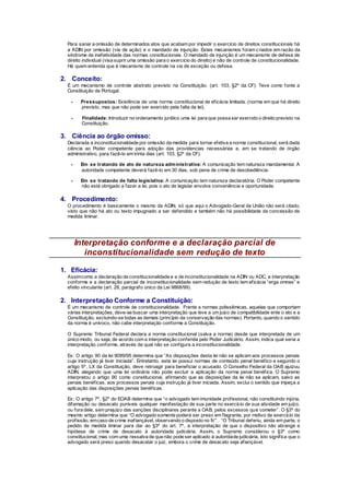 Para sanar a omissão de determinados atos que acabam por impedir o exercício de direitos constitucionais há
a ADIN por omissão (via de ação) e o mandado de injunção. Estes mecanismos foram criados em razão da
síndrome da inefetividade das normas constitucionais. O mandado de injunção é um mecanismo de defesa de
direito individual (visa suprir uma omissão para o exercício do direito) e não de controle de constitucionalidade.
Há quem entenda que é mecanismo de controle na via de exceção ou defesa.
2. Conceito:
É um mecanismo de controle abstrato previsto na Constituição. (art. 103, §2º da CF): Teve como fonte a
Constituição de Portugal.
- Pressupostos: Existência de uma norma constitucional de eficácia limitada. (norma em que há direito
previsto, mas que não pode ser exercido pela falta da lei).
- Finalidade:Introduzir no ordenamento jurídico uma lei para que possa ser exercido o direito previsto na
Constituição.
3. Ciência ao órgão omisso:
Declarada a inconstitucionalidade por omissão da medida para tornar efetiva a norma constitucional, será dada
ciência ao Poder competente para adoção das providencias necessárias e, em se tratando de órgão
administrativo, para fazê-lo em trinta dias (art. 103, §2º da CF).
- Em se tratando de ato de natureza administrativa: A comunicação tem natureza mandamental. A
autoridade competente deverá fazê-lo em 30 dias, sob pena de crime de desobediência.
- Em se tratando de falta legislativa: A comunicação tem natureza declaratória. O Poder competente
não está obrigado a fazer a lei, pois o ato de legislar envolve conveniência e oportunidade.
4. Procedimento:
O procedimento é basicamente o mesmo da ADIN, só que aqui o Advogado-Geral da União não será citado,
visto que não há ato ou texto impugnado a ser defendido e também não há possibilidade da concessão de
medida liminar.
Interpretação conforme e a declaração parcial de
inconstitucionalidade sem redução de texto
1. Eficácia:
Assimcomo a declaração de constitucionalidade e a de inconstitucionalidade na ADIN ou ADC, a interpretação
conforme e a declaração parcial de inconstitucionalidade sem redução de texto tem eficácia “erga omnes” e
efeito vinculante (art. 28, parágrafo único da Lei 9868/99).
2. Interpretação Conforme a Constituição:
É um mecanismo de controle de constitucionalidade. Frente a normas polissêmicas, aquelas que comportam
várias interpretações, deve-se buscar uma interpretação que leve a um juízo de compatibilidade ente o ato e a
Constituição, excluindo-se todas as demais (princípio da conservação das normas). Portanto, quando o sentido
da norma é unívoco, não cabe interpretação conforme a Constituição.
O Supremo Tribunal Federal declara a norma constitucional (salva a norma) desde que interpretada de um
único modo, ou seja, de acordo com a interpretação conferida pelo Poder Judiciário. Assim, indica qual seria a
interpretação conforme, através da qual não se configura a inconstitucionalidade.
Ex: O artigo 90 da lei 9099/95 determina que “As disposições desta lei não se aplicam aos processos penais
cuja instrução já tiver iniciada”. Entretanto, esta lei possui normas de conteúdo penal benéfico e segundo o
artigo 5º, LX da Constituição, deve retroagir para beneficiar o acusado. O Conselho Federal da OAB ajuizou
ADIN, alegando que uma lei ordinária não pode excluir a aplicação da norma penal benéfica. O Supremo
interpretou o artigo 90 como constitucional, afirmando que as disposições da lei não se aplicam, salvo as
penais benéficas, aos processos penais cuja instrução já tiver iniciada. Assim, exclui o sentido que impeça a
aplicação das disposições penais benéficas.
Ex: O artigo 7º, §2º do EOAB determina que “o advogado tem imunidade profissional, não constituindo injúria,
difamação ou desacato puníveis qualquer manifestação de sua parte no exercício de sua atividade em juízo,
ou fora dele, sem prejuízo das sanções disciplinares perante a OAB, pelos excessos que cometer”. O §3º do
mesmo artigo determina que “O advogado somente poderá ser preso em flagrante, por motivo de exercício da
profissão, emcaso de crime inafiançável, observando o disposto no IV”. “O Tribunal deferiu, ainda em parte, o
pedido de medida liminar para dar ao §3º do art. 7º, a interpretação de que o dispositivo não abrange a
hipótese de crime de desacato à autoridade judiciária. Assim, o Supremo considerou o §3º como
constitucional, mas com uma ressalva de que não pode ser aplicado à autoridade judiciária, isto significa que o
advogado será preso quando desacatar o juiz, embora o crime de desacato seja afiançável.
 