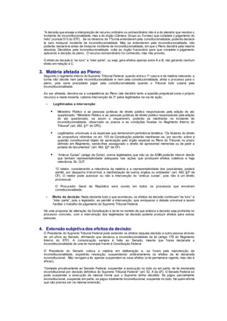 “A decisão que enseja a interposição de recurso ordinário ou extraordinário não é a do plenário que resolve o
incidente de inconstitucionalidade, mas a do órgão (Câmara, Grupo ou Turmas) que completa o julgamento do
feito” (súmula 513 do STF). Se os ministros da 1a
turma entenderem pela constitucionalidade, poderão declará-
la sem instaurar incidente de inconstitucionalidade. Mas se entenderem pela inconstitucionalidade, não
poderão declará-la antes de instaurar incidente de inconstitucionalidade, em que o Pleno decidirá pela maioria
absoluta. Decididos pela inconstitucionalidade, volta ao órgão fracionário para que complete o julgamento
aplicando a decisão do pleno. O recurso extraordinário foi conhecido, mas não provido.
O efeito da decisão é “ex tunc” e “inter parte”, ou seja, gera efeitos apenas entre A e B, não gerando nenhum
efeito em relação a C.
3. Matéria afetada ao Pleno:
Segundo o regimento interno do Supremo Tribunal Federal, quando entra o 1º caso e é de matéria relevante, a
turma não decide nem pela inconstitucionalidade e nem pela constitucionalidade, afeta o processo para o
pleno, pois seria precipitado julgar pela constitucionalidade quando o Tribunal todo votaria pela
inconstitucionalidade.
Ao ser afetada, devolve-se a competência ao Pleno (ele decidirá tanto a questão prejudicial como o próprio
recurso) e neste instante, caberia intervenção de 3º pelos legitimados na via de ação.
- Legitimados a intervenção:
 Ministério Público e as pessoas jurídicas de direito público responsáveis pela edição do ato
questionado: “Ministério Público e as pessoas jurídicas de direito público responsáveis pela edição
do ato questionado, se assim o requererem, poderão se manifestar no incidente de
inconstitucionalidade, observado os prazos e as condições fixadas no Regimento Interno do
Tribunal” (art. 482, §1º do CPC).
 Legitimados universais e os especiais que demonstrem pertinência temática: “Os titulares do direito
de propositura referidos no art. 103 da Constituição poderão manifestar-se, por escrito, sobre a
questão constitucional objeto de apreciação pelo órgão especial ou Pleno do Tribunal, no prazo
definido em Regimento, sendo-lhes assegurado o direito de apresentar memoriais ou de pedir a
juntada de documentos” (art. 482, §2º da CF).
 “Amicus Curiae” (amigo da Corte): outros legitimados que não os da ADIN poderão intervir desde
que tenham representatividade adequada nas ações que produzem efeitos coletivos e haja
relevância. Ex: CUT.
“O relator, considerando a relevância da matéria e a representatividade dos postulantes, poderá
admitir, por despacho irrecorrível, a manifestação de outros órgãos ou entidades” (art. 482, §3º da
CF). O relator pode autorizar ou não a intervenção do “amicus curiae”, pois não é um direito
processual.
O Procurador Geral da República será ouvido em todos os processos que envolvam
constitucionalidade.
- Efeito da decisão: Nada obstante tudo o que aconteceu, os efeitos da decisão continuam “ex tunc” e
“inter parte”, pois o legislador, ao permitir a intervenção, quis enriquecer o debate universal e assim
facilitar o trabalho de julgamento do Supremo Tribunal Federal.
Há uma proposta de alteração da Constituição e da lei no sentido de que embora a decisão seja proferida no
processo concreto, com a intervenção dos legitimados tal decisão poderia produzir efeitos para outras
pessoas.
4. Extensão subjetiva dos efeitos da decisão:
O Presidente do Supremo Tribunal Federal pode estender os efeitos daquela decisão a outra pessoa através
de um oficio ao Senado, afirmando que declarou a inconstitucionalidade da lei (artigo 178 do Regimento
Interno do STF). A comunicação sempre é feita ao Senado, mesmo que fosse declarada a
inconstitucionalidade de uma lei municipal frente à Constituição Federal
O Presidente do Senado coloca a matéria em deliberação e, se forem pela manutenção da
inconstitucionalidade, expedirão resolução, suspendendo arbitrariamente os efeitos da lei declarada
inconstitucional. Não revogam a lei, apenas suspendem os seus efeitos (a lei permanece vigente, mas não é
eficaz).
“Compete privativamente ao Senado Federal: suspender a execução no todo ou em parte, de lei declarada
inconstitucional por decisão definitiva do Supremo Tribunal Federal” (art. 52, X da CF). O Senado Federal só
pode suspender a execução da mesma forma que o Supremo tenha decidido. Se julgou parcialmente
inconstitucional, suspende em parte, se julgou totalmente inconstitucional, suspende no todo. Há quem afirme
que não precisa ser na mesma extensão.
 