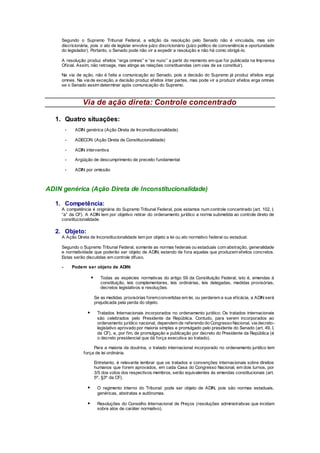 Segundo o Supremo Tribunal Federal, a edição da resolução pelo Senado não é vinculada, mas sim
discricionária, pois o ato de legislar envolve juízo discricionário (juízo político de conveniência e oportunidade
do legislador). Portanto, o Senado pode não vir a expedir a resolução e não há como obrigá-lo.
A resolução produz efeitos “erga omnes” e “ex nunc” a partir do momento em que for publicada na Imprensa
Oficial. Assim, não retroage, mas atinge as relações constituendas (em vias de se constituir).
Na via de ação, não é feita a comunicação ao Senado, pois a decisão do Supremo já produz efeitos erga
omnes. Na via de exceção, a decisão produz efeitos inter partes, mas pode vir a produzir efeitos erga omnes
se o Senado assim determinar após comunicação do Supremo.
Via de ação direta: Controle concentrado
1. Quatro situações:
- ADIN genérica (Ação Direta de Inconstitucionalidade)
- ADECON (Ação Direta de Constitucionalidade)
- ADIN interventiva
- Argüição de descumprimento de preceito fundamental
- ADIN por omissão
ADIN genérica (Ação Direta de Inconstitucionalidade)
1. Competência:
A competência é originária do Supremo Tribunal Federal, pois estamos num controle concentrado (art. 102, I,
“a” da CF). A ADIN tem por objetivo retirar do ordenamento jurídico a norma submetida ao controle direto de
constitucionalidade.
2. Objeto:
A Ação Direta de Inconstitucionalidade tem por objeto a lei ou ato normativo federal ou estadual.
Segundo o Supremo Tribunal Federal, somente as normas federais ou estaduais com abstração, generalidade
e normatividade que poderão ser objeto de ADIN, estando de fora aquelas que produzem efeitos concretos.
Estas serão discutidas em controle difuso.
- Podem ser objeto de ADIN:
 Todas as espécies normativas do artigo 59 da Constituição Federal, isto é, emendas à
constituição, leis complementares, leis ordinárias, leis delegadas, medidas provisórias,
decretos legislativos e resoluções.
Se as medidas provisórias foremconvertidas em lei, ou perderem a sua eficácia, a ADIN será
prejudicada pela perda do objeto.
 Tratados Internacionais incorporados no ordenamento jurídico: Os tratados internacionais
são celebrados pelo Presidente da República. Contudo, para serem incorporados ao
ordenamento jurídico nacional, dependem de referendo do Congresso Nacional, via decreto-
legislativo aprovado por maioria simples e promulgado pelo presidente do Senado (art. 49, I,
da CF), e, por fim, de promulgação e publicação por decreto do Presidente da República (é
o decreto presidencial que dá força executiva ao tratado).
Para a maioria da doutrina, o tratado internacional incorporado no ordenamento jurídico tem
força de lei ordinária.
Entretanto, é relevante lembrar que os tratados e convenções internacionais sobre direitos
humanos que forem aprovados, em cada Casa do Congresso Nacional, em dois turnos, por
3/5 dos votos dos respectivos membros, serão equivalentes ás emendas constitucionais (art.
5º, §3º da CF).
 O regimento interno do Tribunal: pode ser objeto de ADIN, pois são normas estaduais,
genéricas, abstratas e autônomas.
 Resoluções do Conselho Internacional de Preços (resoluções administrativas que incidam
sobre atos de caráter normativo).
 