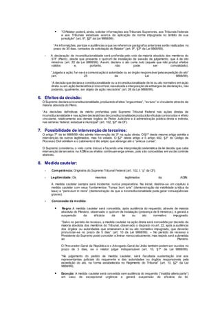  “O Relator poderá, ainda, solicitar informações aos Tribunais Superiores, aos Tribunais federais
e aos Tribunais estaduais acerca da aplicação da norma impugnada no âmbito de sua
jurisdição” (art. 9º, §2º da Lei 9868/99).
“As informações, perícias e audiências a que se referemos parágrafos anteriores serão realizadas no
prazo de 30 dias, contados da solicitação do Relator” (art. 9º, §3º da Lei 9868/99).
- A declaração de inconstitucionalidade será proferida pelo voto da maioria absoluta dos membros do
STF (Pleno), desde que presente o quórum de instalação da sessão de julgamento, que é de oito
ministros (art. 22 da Lei 9868/99). Assim, declara o ato como nulo (aquele que não produz efeitos
válidos e, portanto, não pode ser convalidado).
“Julgada a ação, far-se-á a comunicação à autoridade ou ao órgão responsável pela expedição do ato”
(art. 25 da Lei 9868/99).
“A decisão que declara a constitucionalidade ou a inconstitucionalidade de lei ou ato normativo em ação
direta ou em ação declaratória é irrecorrível, ressalvada a interposição de embargos de declaração, não
podendo, igualmente, ser objeto de ação rescisória” (art. 26 da Lei 9868/99).
6. Efeitos da decisão:
O Supremo declara a inconstitucionalidade, produzindo efeitos “erga omnes”, “ex tunc” e vinculante através da
maioria absoluta do Pleno.
“As decisões definitivas de mérito proferidas pelo Supremo Tribunal Federal nas ações diretas de
inconstitucionalidade e nas ações declaratórias de constitucionalidade produzirão eficácia contra todos e efeito
vinculante, relativamente aos demais órgãos do Poder Judiciário e à administração pública direta e indireta,
nas esferas federal, estadual e municipal” (art. 102, §2º da CF).
7. Possibilidade de intervenção de terceiros:
O artigo 7º da lei 9868/99 não admite intervenção de 3º na ação direta. O §1º deste mesmo artigo admitia a
intervenção de outros legitimados, mas foi vetado. O §2º deste artigo e o artigo 482, §3º do Código de
Processo Civil admitem e o cabimento é tão amplo que abrange até o “amicus curiae”.
O Supremo considerou o veto como inócuo e fazendo uma interpretação sistemática da lei decidiu que cabe
intervenção de terceiros na ADIN e os efeitos continuam erga omnes, pois são concedidas em via de controle
abstrato.
8. Medida cautelar:
- Competência: Originária do Supremo Tribunal Federal (art. 102, I, “p” da CF).
- Legitimidade: Os mesmos legitimados da ADIN.
A medida cautelar sempre será incidental, nunca preparatória. Na inicial, destina-se um capítulo à
medida cautelar com seus fundamentos “fumus boni iuris” (demonstração da viabilidade jurídica da
tese) e “periculum in mora” (demonstração de que a inconstitucionalidade pode gerar conseqüências
graves).
- Concessão da medida:
 Regra: A medida cautelar será concedida, após audiência do requerido, através de maioria
absoluta do Plenário, observado o quórum de instalação (presença de 8 ministros), e gerará a
suspensão da eficácia da lei ou ato normativo impugnado.
“Salvo no período de recesso, a medida cautelar na ação direta será concedida por decisão da
maioria absoluta dos membros do Tribunal, observado o disposto no art. 22, após a audiência
dos órgãos ou autoridades que emanaram a lei ou ato normativo impugnado, que deverão
pronunciar-se no prazo de 5 dias” (art. 10 da Lei 9868/99). – No período de recesso o
Presidente do Supremo pode conceder a liminar monocraticamente, mas depois será submetida
ao Plenário.
O Procurador-Geral da República e o Advogado-Geral da União também podem ser ouvidos no
prazo de 3 dias, se o relator julgar indispensável (art. 10, §1º da Lei 9868/99).
“No julgamento do pedido de medida cautelar, será facultada sustentação oral aos
representantes judiciais do requerente e das autoridades ou órgãos responsáveis pela
expedição do ato, na forma estabelecida no Regimento do Tribunal” (art. 10, §2º da Lei
9868/99).
 Exceção: A medida cautelar será concedida sem audiência do requerido (“inaldita altera parte”)
em caso de excepcional urgência e gerará suspensão da eficácia da lei.
 