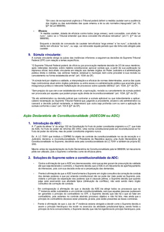 “Em caso de excepcional urgência o Tribunal poderá deferir a medida cautelar sem a audiência
dos órgãos ou das autoridades das quais emanou a lei ou ato normativo impugnado” (art. 10,
§3º da Lei 9868/99).
- Eficácia:
“A medida cautelar, dotada de eficácia contra todos (erga omnes), será concedida, com efeito “ex
nunc”, salvo se o Tribunal entender que deva conceder-lhe eficácia retroativa” (art.11, §1º da Lei
9868/99).
Enquanto a decisão de concessão da cautelar tem eficácia “erga omnes” e “ex nunc”, a decisão de
mérito tem eficácia “ex tunc”, ou seja, vai retroceder àquele período que não tinha sido atingido pela
cautelar.
9. Súmula vinculante:
A súmula vinculante obriga os juízes das instâncias inferiores a seguirem as decisões do Supremo Tribunal
Federal (STF) com relação a temas específicos.
“O Supremo Tribunal Federal poderá, de ofício ou por provocação mediante decisão de 2/3 de seus membros,
após reiteradas decisões sobre matéria constitucional, aprovar súmula que, a partir de sua publicação na
imprensa oficial, terá efeito vinculante em relação aos demais órgãos do Poder Judiciário e à administração
pública direta e indireta, nas esferas federal, estadual e municipal, bem como proceder à sua revisão ou
cancelamento na forma estabelecida em lei” (art. 103A da CF).
“A súmula terá por objetivo a validade, a interpretação e a eficácia de normas determinadas, acerca das quais
haja controvérsia atual entre órgãos judiciários ou entre esses e a administração pública que acarrete grave
insegurança jurídica e relevante multiplicação de processos sobre questão idêntica” (art. 103A, §1º da CF).
“Sem prejuízo do que vier a ser estabelecida em lei, a aprovação, revisão ou cancelamento de súmula poderá
ser provocada por aqueles que podem propor ação direta de inconstitucionalidade” (art. 103A, §2º da CF).
“Do ato administrativo ou decisão judicial que contrariar a súmula aplicável ou que indevidamente a aplicar,
caberá reclamação ao Supremo Tribunal Federal que, julgando-a procedente, anulará o ato administrativo ou
cassará a decisão judicial reclamada, e determinará que outra seja proferida com ou sem a aplicação da
súmula conforme o caso” (art. 103 A §3º da CF).
Ação Declaratória de Constitucionalidade (ADECON ou ADC)
1. Introdução da ADC:
A 1a
parte da alínea “a” do artigo 102 da Constituição foi fruto do poder constituinte originário e a 2a
, que trata
da ADC, foi fruto do poder de reforma (EC 3/93). Uma norma constitucional pode ser inconstitucional se for
fruto de poder de reforma, mas de poder constituinte originário nunca.
Ex: A LC 70/91 que instituiu o COFINS foi objeto de controle de constitucionalidade na via de exceção e o
Judiciário declarou a inconstitucionalidade. O Presidente da República ajuizou uma Ação Declaratória de
Constitucionalidade no Supremo, decidindo este pela constitucionalidade da LC 70/91 e também da própria EC
3/93.
Mesmo antes da regulamentação da Ação Declaratória de Constitucionalidade pela lei 9868/99, tal mecanismo
pôde ser utilizado, pois o Supremo o entendeu como de eficácia plena.
2. Soluções do Supremo sobre a constitucionalidade da ADC:
- Contra a afirmação de que a ADC era desnecessária, visto que as leis gozam de presunção de validade
até que seja declarado o contrário, o Supremo decidiu que a ADC é um mecanismo de aperfeiçoamento
de interesses, pois com sua decisão evita-se a perpetuação das demandas.
- Frente à afirmação de que a ADC transformaria o Supremo em órgão consultivo da correção de conduta
dos demais poderes e que por emenda constitucional não se pode dar mais poder ao Supremo, pois
violaria o principio da separação dos poderes que é clausula pétrea, o Supremo decidiu que quando
julga esta exercendo sua atividade típica (diminuição de conflitos), não está sendo mero órgão
consultivo de correção de conduta.
- Em contraposição à afirmação de que a decisão da ADC iria atingir todos os processos que na
1a
instancia estão submetidos a um controle constitucionalidade, sem que aquelas pessoas pudessem
ter garantido o princípio do contraditório no STF, o Supremo decidiu que não há o que se falar em
contraditório, pois estamos no controle abstrato processo objetivo e não há lide, mas ainda que o
princípio do contraditório devesse estar presente, já esta, pois estão presentes as teses contrárias.
- Frente à afirmação de que o Juiz de 1a
instância estaria obrigado a decidir como o Supremo decidiu e
assim o princípio hierárquico iria incidir no exercício da atividade jurisdicional típica, sendo ferido o
principio do livre convencimento, o Supremo decidiu que não há ingerência do princípio hierárquico, pois
 