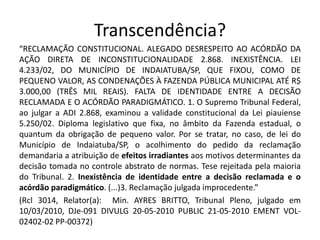 Transcendência? 
“RECLAMAÇÃO CONSTITUCIONAL. ALEGADO DESRESPEITO AO ACÓRDÃO DA 
AÇÃO DIRETA DE INCONSTITUCIONALIDADE 2.868. INEXISTÊNCIA. LEI 
4.233/02, DO MUNICÍPIO DE INDAIATUBA/SP, QUE FIXOU, COMO DE 
PEQUENO VALOR, AS CONDENAÇÕES À FAZENDA PÚBLICA MUNICIPAL ATÉ R$ 
3.000,00 (TRÊS MIL REAIS). FALTA DE IDENTIDADE ENTRE A DECISÃO 
RECLAMADA E O ACÓRDÃO PARADIGMÁTICO. 1. O Supremo Tribunal Federal, 
ao julgar a ADI 2.868, examinou a validade constitucional da Lei piauiense 
5.250/02. Diploma legislativo que fixa, no âmbito da Fazenda estadual, o 
quantum da obrigação de pequeno valor. Por se tratar, no caso, de lei do 
Município de Indaiatuba/SP, o acolhimento do pedido da reclamação 
demandaria a atribuição de efeitos irradiantes aos motivos determinantes da 
decisão tomada no controle abstrato de normas. Tese rejeitada pela maioria 
do Tribunal. 2. Inexistência de identidade entre a decisão reclamada e o 
acórdão paradigmático. (...)3. Reclamação julgada improcedente.” 
(Rcl 3014, Relator(a): Min. AYRES BRITTO, Tribunal Pleno, julgado em 
10/03/2010, DJe-091 DIVULG 20-05-2010 PUBLIC 21-05-2010 EMENT VOL- 
02402-02 PP-00372) 
 