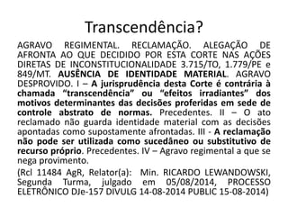 Transcendência? 
AGRAVO REGIMENTAL. RECLAMAÇÃO. ALEGAÇÃO DE 
AFRONTA AO QUE DECIDIDO POR ESTA CORTE NAS AÇÕES 
DIRETAS DE INCONSTITUCIONALIDADE 3.715/TO, 1.779/PE e 
849/MT. AUSÊNCIA DE IDENTIDADE MATERIAL. AGRAVO 
DESPROVIDO. I – A jurisprudência desta Corte é contrária à 
chamada “transcendência” ou “efeitos irradiantes” dos 
motivos determinantes das decisões proferidas em sede de 
controle abstrato de normas. Precedentes. II – O ato 
reclamado não guarda identidade material com as decisões 
apontadas como supostamente afrontadas. III - A reclamação 
não pode ser utilizada como sucedâneo ou substitutivo de 
recurso próprio. Precedentes. IV – Agravo regimental a que se 
nega provimento. 
(Rcl 11484 AgR, Relator(a): Min. RICARDO LEWANDOWSKI, 
Segunda Turma, julgado em 05/08/2014, PROCESSO 
ELETRÔNICO DJe-157 DIVULG 14-08-2014 PUBLIC 15-08-2014) 
 