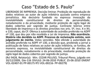 Caso “Estado de S. Paulo” 
LIBERDADE DE IMPRENSA. Decisão liminar. Proibição de reprodução de 
dados relativos ao autor de ação inibitória ajuizada contra empresa 
jornalística. Ato decisório fundado na expressa invocação da 
inviolabilidade constitucional de direitos da personalidade, 
notadamente o da privacidade, mediante proteção de sigilo legal de 
dados cobertos por segredo de justiça. Contraste teórico entre 
liberdade de imprensa e os direitos previstos nos arts. 5º, incs. X e XII, 
e 220, caput, da CF. Ofensa à autoridade do acórdão proferido na ADPF 
nº 130, que deu por não recebida a Lei de Imprensa. Não ocorrência. 
Matéria não decidida na ADPF. Processo de reclamação extinto, sem 
julgamento de mérito. Votos vencidos. Não ofende a autoridade do 
acórdão proferido na ADPF nº 130, a decisão que, proibindo a jornal a 
publicação de fatos relativos ao autor de ação inibitória, se fundou, de 
maneira expressa, na inviolabilidade constitucional de direitos da 
personalidade, notadamente o da privacidade, mediante proteção de 
sigilo legal de dados cobertos por segredo de justiça. 
(Rcl 9428, Relator(a): Min. CEZAR PELUSO, Tribunal Pleno, julgado em 
10/12/2009, DJe-116 DIVULG 24-06-2010 PUBLIC 25-06-2010 EMENT 
VOL-02407-01 PP-00175 RTJ VOL-00216- PP-00279) 
 