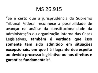 MS 26.915 
“Se é certo que a jurisprudência do Supremo 
Tribunal Federal reconhece a possibilidade de 
avançar na análise da constitucionalidade da 
administração ou organização interna das Casas 
Legislativas, também é verdade que isso 
somente tem sido admitido em situações 
excepcionais, em que há flagrante desrespeito 
ao devido processo legislativo ou aos direitos e 
garantias fundamentais”. 
 
