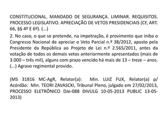 CONSTITUCIONAL. MANDADO DE SEGURANÇA. LIMINAR. REQUISITOS. 
PROCESSO LEGISLATIVO. APRECIAÇÃO DE VETOS PRESIDENCIAIS (CF, ART. 
66, §§ 4º E 6º). (...) 
2. No caso, o que se pretende, na impetração, é provimento que iniba o 
Congresso Nacional de apreciar o Veto Parcial n.º 38/2012, aposto pela 
Presidente da República ao Projeto de Lei n.º 2.565/2011, antes da 
votação de todos os demais vetos anteriormente apresentados (mais de 
3.000 – três mil), alguns com prazo vencido há mais de 13 – treze – anos. 
(...) Agravo regimental provido. 
(MS 31816 MC-AgR, Relator(a): Min. LUIZ FUX, Relator(a) p/ 
Acórdão: Min. TEORI ZAVASCKI, Tribunal Pleno, julgado em 27/02/2013, 
PROCESSO ELETRÔNICO DJe-088 DIVULG 10-05-2013 PUBLIC 13-05- 
2013) 
 