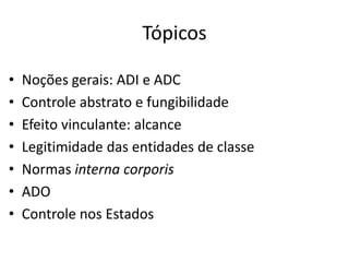 Tópicos 
• Noções gerais: ADI e ADC 
• Controle abstrato e fungibilidade 
• Efeito vinculante: alcance 
• Legitimidade das entidades de classe 
• Normas interna corporis 
• ADO 
• Controle nos Estados 
 