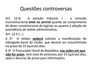 Questões controversas 
Art. 12-B. A petição indicará: I - a omissão 
inconstitucional total ou parcial quanto ao cumprimento 
de dever constitucional de legislar ou quanto à adoção de 
providência de índole administrativa; 
Art. 12-E (...) 
§ 2o O relator poderá solicitar a manifestação do 
Advogado-Geral da União, que deverá ser encaminhada 
no prazo de 15 (quinze) dias. 
§ 3o O Procurador-Geral da República, nas ações em que 
não for autor, terá vista do processo, por 15 (quinze) dias, 
após o decurso do prazo para informações. 
 