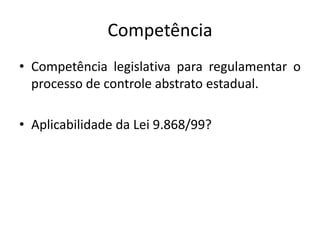 Competência 
• Competência legislativa para regulamentar o 
processo de controle abstrato estadual. 
• Aplicabilidade da Lei 9.868/99? 
 