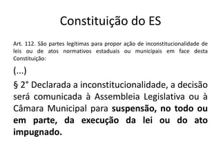 Constituição do ES 
Art. 112. São partes legítimas para propor ação de inconstitucionalidade de 
leis ou de atos normativos estaduais ou municipais em face desta 
Constituição: 
(...) 
§ 2° Declarada a inconstitucionalidade, a decisão 
será comunicada à Assembleia Legislativa ou à 
Câmara Municipal para suspensão, no todo ou 
em parte, da execução da lei ou do ato 
impugnado. 
 