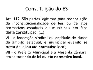 Constituição do ES 
Art. 112. São partes legítimas para propor ação 
de inconstitucionalidade de leis ou de atos 
normativos estaduais ou municipais em face 
desta Constituição: (...) 
VI - a federação sindical ou entidade de classe 
de âmbito estadual, e municipal quando se 
tratar de lei ou ato normativo local; 
VII - o Prefeito Municipal e a Mesa da Câmara, 
em se tratando de lei ou ato normativo local. 
 