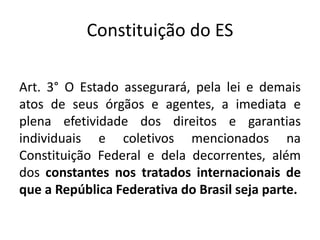 Constituição do ES 
Art. 3° O Estado assegurará, pela lei e demais 
atos de seus órgãos e agentes, a imediata e 
plena efetividade dos direitos e garantias 
individuais e coletivos mencionados na 
Constituição Federal e dela decorrentes, além 
dos constantes nos tratados internacionais de 
que a República Federativa do Brasil seja parte. 

